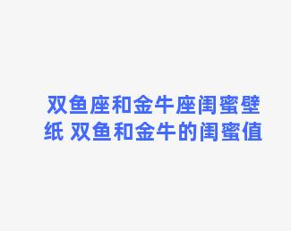 双鱼座和金牛座闺蜜壁纸 双鱼和金牛的闺蜜值